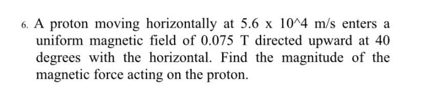 6. A proton moving horizontally at 5.6 x 10^4 m/s enters a
uniform magnetic field of 0.075 T directed upward at 40
degrees with the horizontal. Find the magnitude of the
magnetic force acting on the proton.
