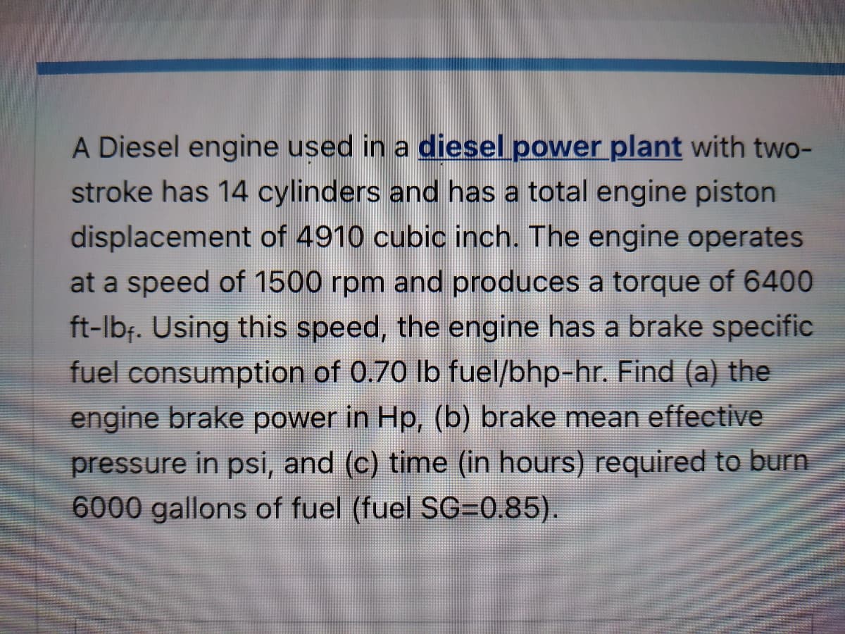 A Diesel engine used in a diesel power plant with two-
stroke has 14 cylinders and has a total engine piston
displacement of 4910 cubic inch. The engine operates
at a speed of 1500 rpm and produces a torque of 6400
ft-lbf. Using this speed, the engine has a brake specific
fuel consumption of 0.70 lb fuel/bhp-hr. Find (a) the
engine brake power in Hp, (b) brake mean effective
pressure in psi, and (c) time (in hours) required to burn
6000 gallons of fuel (fuel SG=0.85).
