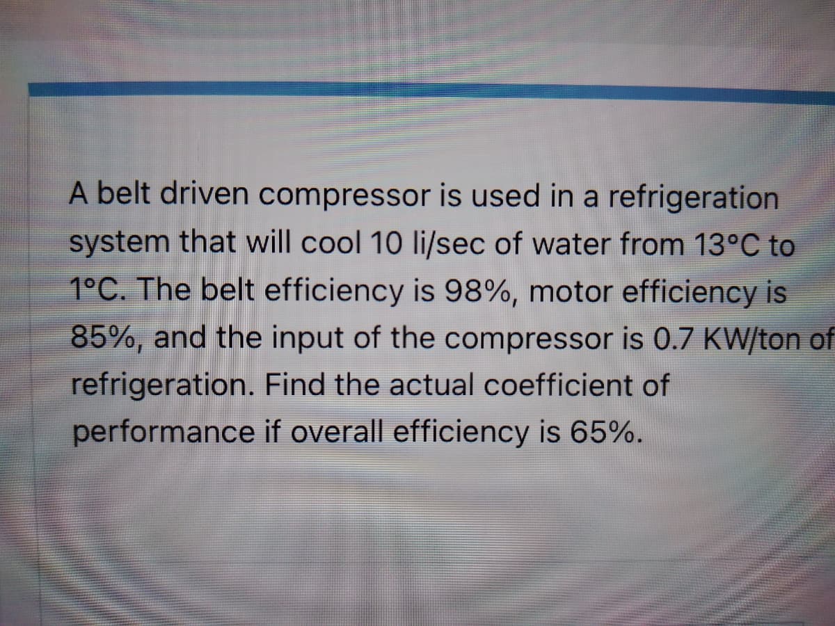 A belt driven compressor is used in a refrigeration
system that will cool 10 li/sec of water from 13°C to
1°C. The belt efficiency is 98%, motor efficiency is
85%, and the input of the compressor is 0.7 KW/ton of
refrigeration. Find the actual coefficient of
performance if overall efficiency is 65%.
