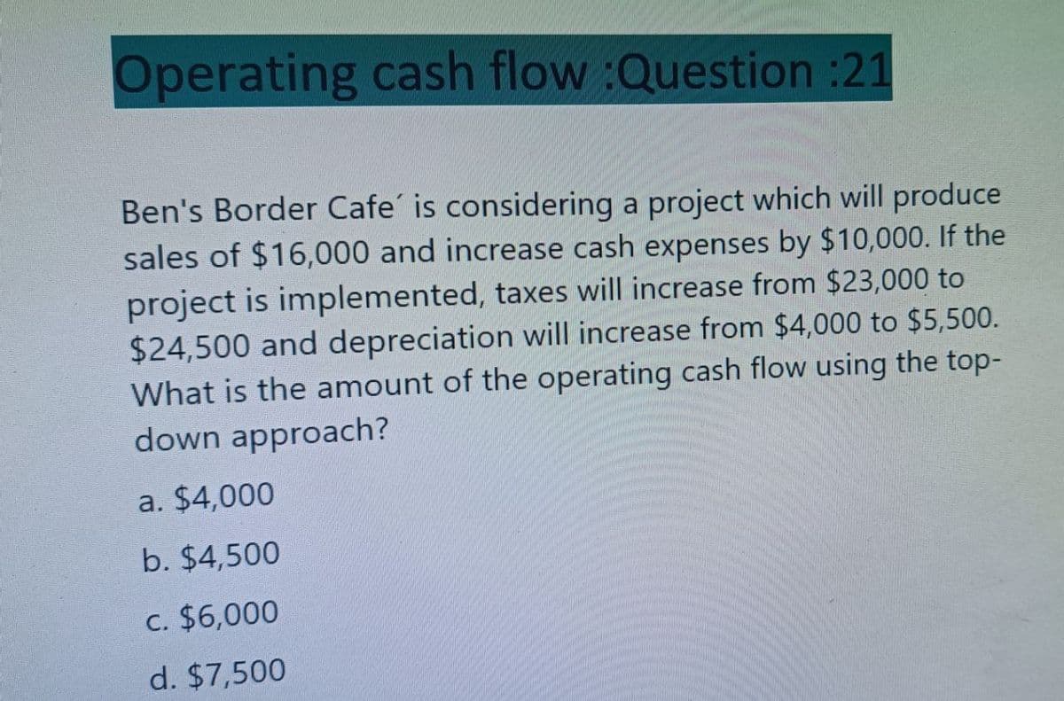 Operating cash flow :Question :21
Ben's Border Cafe' is considering a project which will produce
sales of $16,000 and increase cash expenses by $10,000. If the
project is implemented, taxes will increase from $23,000 to
$24,500 and depreciation will increase from $4,000 to $5,500.
What is the amount of the operating cash flow using the top-
down approach?
a. $4,000
b. $4,500
c. $6,000
d. $7,500