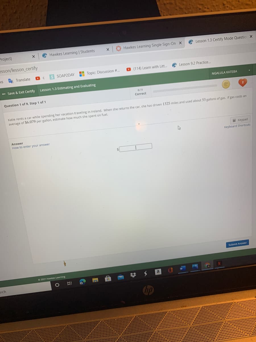 Project)
A Hawkes Learning | Students
O Hawkes Learning Single Sign-On x
A Lesson 1.3 Certify Mode Questior X
esson/lesson_certify
vs
O Translate
S SOAP2DAY
H Topic: Discussion #..
O (114) Learn with Litt..
A Lesson 9.2 Practice.
- Save & Exit Certify
Lesson: 1.3 Estimating and Evaluating
NGALULA KATEBA
e/9
Correct
Question 1 of 9, Step 1 of 1
Katie rents a car while spending her vacation traveling in Ireland. When she returns the car, she has driven 1325 miles and used about 53 gallons of gas. If gas costs an
average of $6.079 per gallon, estimate how much she spent on fuel.
E Keypad
Answer
How to enter your answer
Keyboard Shortcuts
Submit Answer
22021 Hawkes Learning
N
rch
