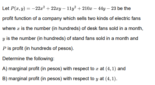 Let P(x, y) = -22x² + 22xy – 11y² + 210x – 44y – 23 be the
profit function of a company which sells two kinds of electric fans
where a is the number (in hundreds) of desk fans sold in a month,
y is the number (in hundreds) of stand fans sold in a month and
P is profit (in hundreds of pesos).
Determine the following:
A) marginal profit (in pesos) with respect to a at (4, 1) and
B) marginal profit (in pesos) with respect to y at (4, 1).
