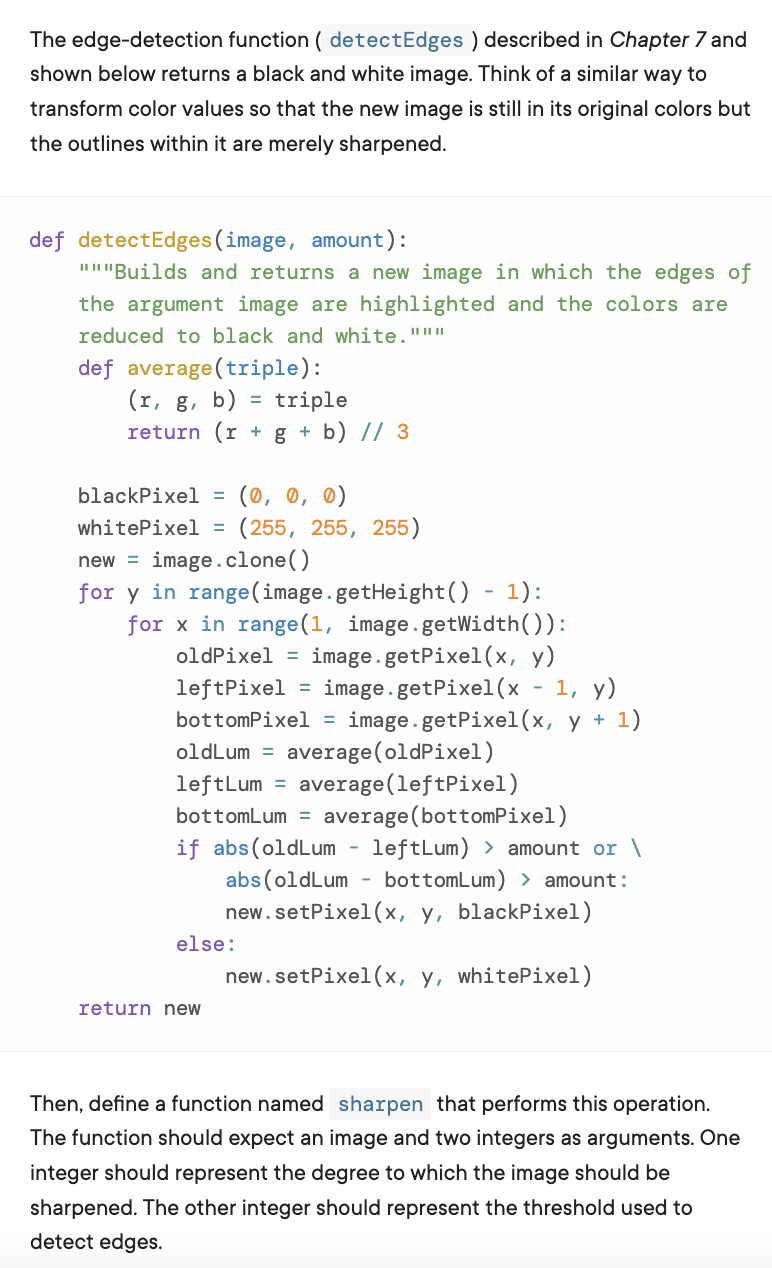 The edge-detection function ( detectEdges ) described in Chapter 7 and
shown below returns a black and white image. Think of a similar way to
transform color values so that the new image is still in its original colors but
the outlines within it are merely sharpened.
def detectEdges(image, amount):
""'Builds and returns a new image in which the edges of
the argument image are highlighted and the colors are
reduced to black and white."""
def average(triple):
(r, g, b) = triple
return (r + g + b) // 3
(0, 0, 0)
(255, 255, 255)
blackPixel =
whitePixel =
new = image.clone()
for y in range(image.getHeight() - 1):
for x in range(1, image.getWidth()):
image.getPixel(x, y)
image.getPixel(x
oldPixel =
1, y)
leftPixel
bottomPixel =
image.getPixel(x, y + 1)
oldLum = average(oldPixel)
leftLum = average(leftPixel)
bottomLum = average(bottomPixel)
if abs(oldLum ·
abs (oldLum - bottomLum) > amount:
new.setPixel(x, y, blackPixel)
leftLum) > amount or \
else:
new.setPixel(x, y, whitePixel)
return new
Then, define a function named sharpen that performs this operation.
The function should expect an image and two integers as arguments. One
integer should represent the degree to which the image should be
sharpened. The other integer should represent the threshold used to
detect edges.
