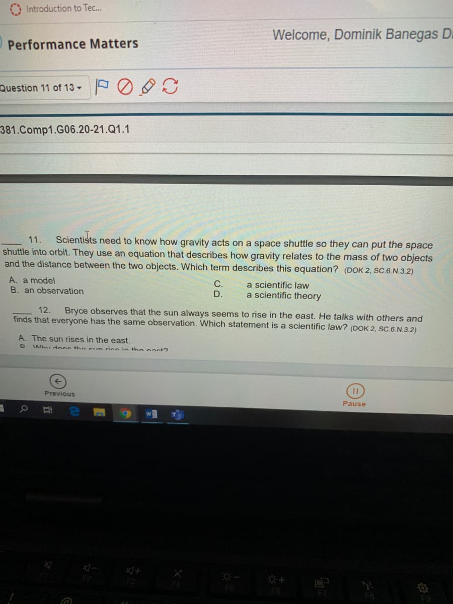 O Introduction to Tec...
Welcome, Dominik Banegas D
Performance Matters
Question 11 of 13 -
381.Comp1.G06.20-21.Q1.1
Scientists need to know how gravity acts on a space shuttle so they can put the space
11.
shuttle into orbit. They use an equation that describes how gravity relates to the mass of two objects
and the distance between the two objects. Which term describes this equation? (DOK 2, SC.6.N.3.2)
A. a model
B. an observation
С.
D.
a scientific law
a scientific theory
Bryce observes that the sun always seems to rise in the east. He talks with others and
finds that everyone has the same observation. Which statement is a scientific law? (DOK 2, sC.6.N.3.2)
12.
A. The sun rises in the east.
Why d ooc th e sun rice in the oaet?
Previous
Pause
F2
F7
F8
