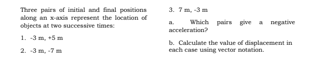 Three pairs of initial and final positions
along an x-axis represent the location of
objects at two successive times:
3. 7 m, -3 m
Which pairs give
a negative
a.
acceleration?
1. -3 m, +5 m
b. Calculate the value of displacement in
each case using vector notation.
2. -3 m, -7 m
