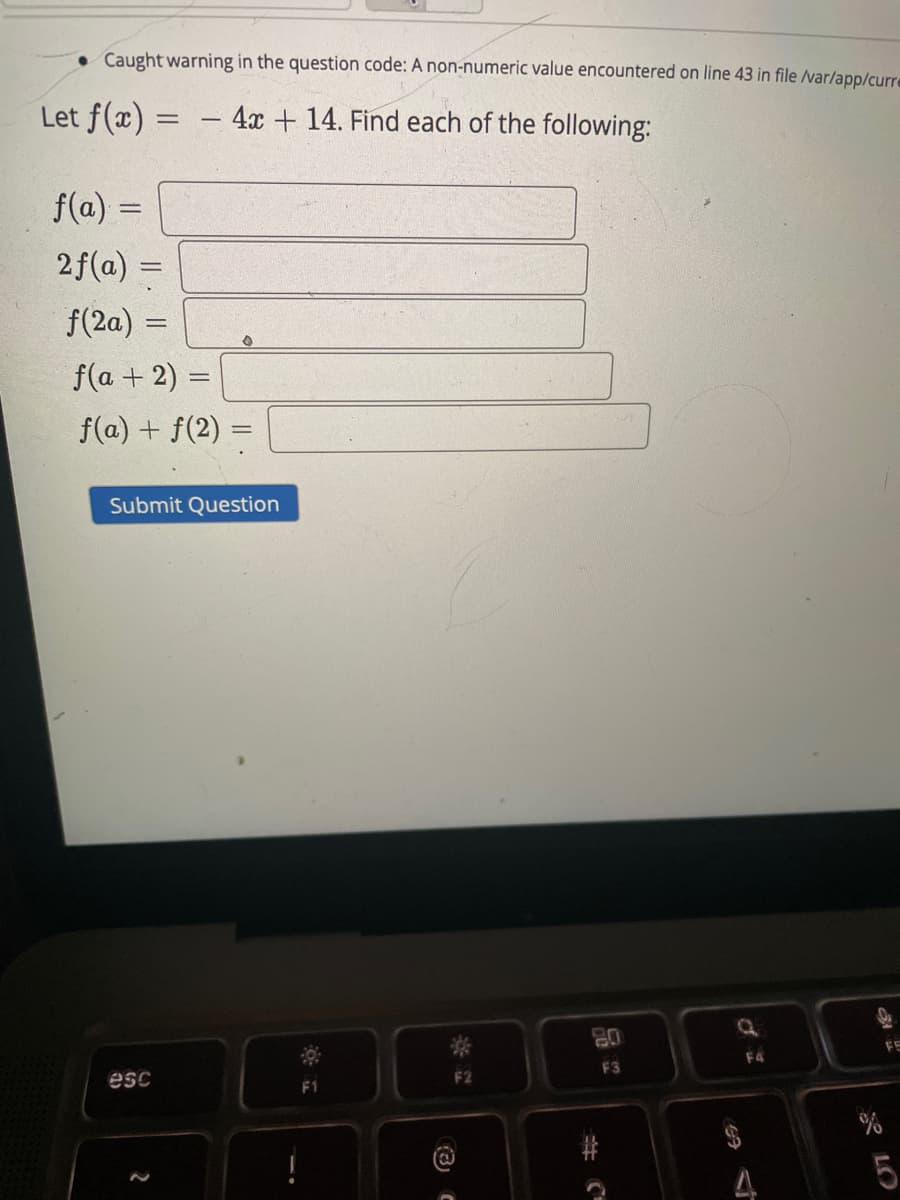 • Caught warning in the question code: A non-numeric value encountered on line 43 in file ar/app/curre
Let f(x) =
- 4x + 14. Find each of the following:
f(a) =
2f(a) =
f(2a) =
f(a + 2) =
f(a) + f(2) =
Submit Question
80
FE
F4
F3
esc
F2
A LO
(3) C
