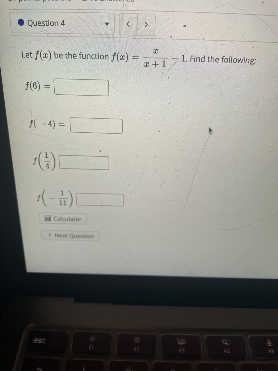 Certainly! Below is the transcription of the image content for educational purposes:

---

**Question 4**

Let \( f(x) \) be the function \( f(x) = \frac{x}{x+1} - 1 \). Find the following:

\( f(6) = \) [Input Box]

\( f(-4) = \) [Input Box]

\( f\left(\frac{1}{4}\right) = \) [Input Box]

\( f\left(-\frac{1}{11}\right) = \) [Input Box]

**[Calculator Button]**

**[Next Question Button]**

---

For any graphs or diagrams present, please provide further details, as the current image does not include any visual elements other than the text described above.