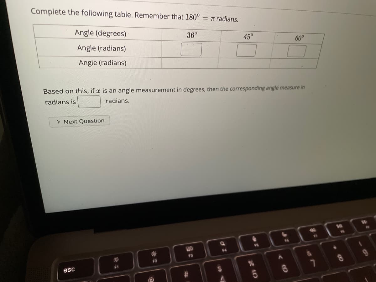 Complete the following table. Remember that 180°
= T radians.
Angle (degrees)
36°
Angle (radians)
45°
60°
Angle (radians)
Based on this, if x is an angle measurement in degrees, then the corresponding angle measure in
radians is
radians.
> Next Question
19
16
11
80
F4
F3
esc
CO
R LO
