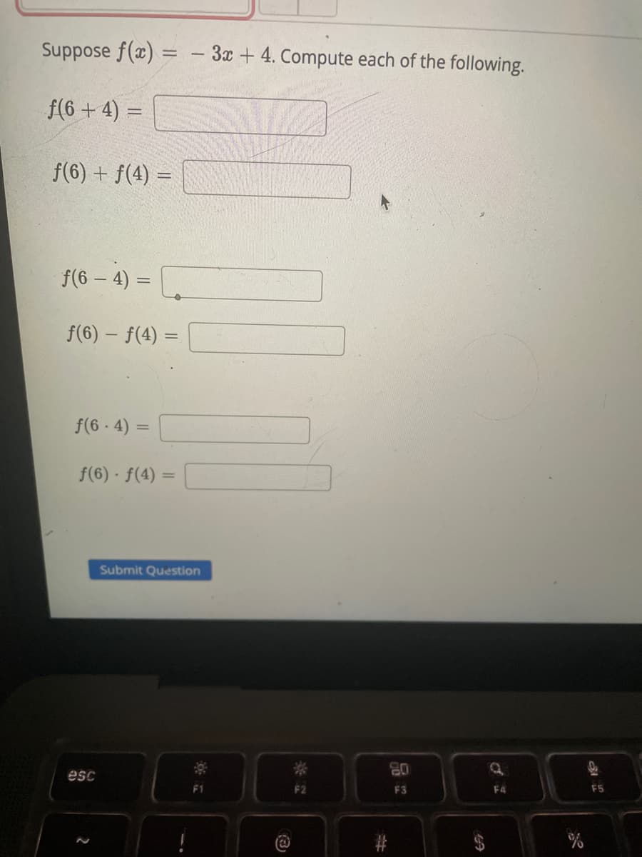 Suppose f(x)
- 3x + 4. Compute each of the following.
f(6+ 4) =
f(6) + f(4) =
f(6 – 4)
f(6) – f(4)
f(6 - 4) =
%3D
f(6) · f(4) =
%3D
Submit Question
08
F3
esc
F4
F5
3)
