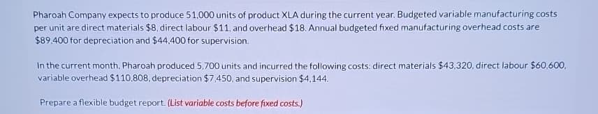 Pharoah Company expects to produce 51,000 units of product XLA during the current year. Budgeted variable manufacturing costs
per unit are direct materials $8, direct labour $11, and overhead $18. Annual budgeted fixed manufacturing overhead costs are
$89,400 for depreciation and $44,400 for supervision.
In the current month, Pharoah produced 5,700 units and incurred the following costs: direct materials $43,320, direct labour $60,600,
variable overhead $110,808, depreciation $7,450, and supervision $4,144.
Prepare a flexible budget report. (List variable costs before fixed costs.)