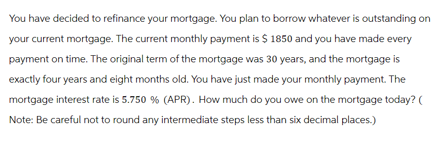 You have decided to refinance your mortgage. You plan to borrow whatever is outstanding on
your current mortgage. The current monthly payment is $ 1850 and you have made every
payment on time. The original term of the mortgage was 30 years, and the mortgage is
exactly four years and eight months old. You have just made your monthly payment. The
mortgage interest rate is 5.750 % (APR). How much do you owe on the mortgage today? (
Note: Be careful not to round any intermediate steps less than six decimal places.)