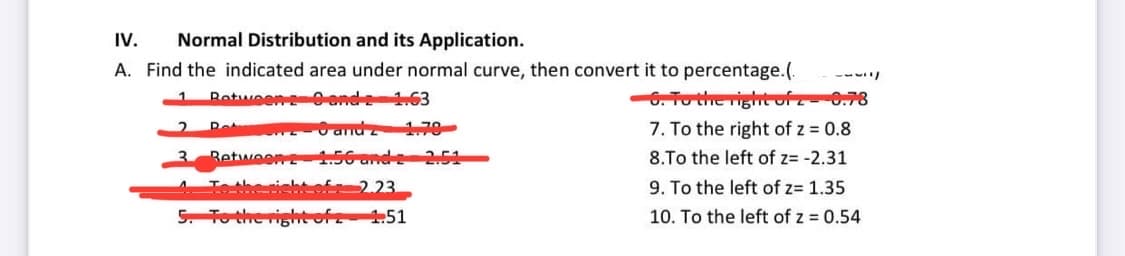 IV.
Normal Distribution and its Application.
A. Find the indicated area under normal curve, then convert it to percentage.(. -331/
Retween 29 and 2 1.63
6. To the right of 2-0.78
6 andz 1.79
7. To the right of z = 0.8
8.To the left of z= -2.31
9. To the left of z= 1.35
10. To the left of z = 0.54
2
3
Rot
Retween
To the right of
5. To the right of z
1.56 and 2 2.51
2.23.
1.51