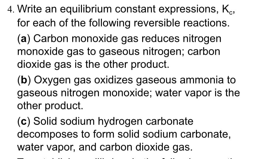 4. Write an equilibrium constant expressions, K₁,
for each of the following reversible reactions.
(a) Carbon monoxide gas reduces nitrogen
monoxide gas to gaseous nitrogen; carbon
dioxide gas is the other product.
(b) Oxygen gas oxidizes gaseous ammonia to
gaseous nitrogen monoxide; water vapor is the
other product.
(c) Solid sodium hydrogen carbonate
decomposes to form solid sodium carbonate,
water vapor, and carbon dioxide gas.