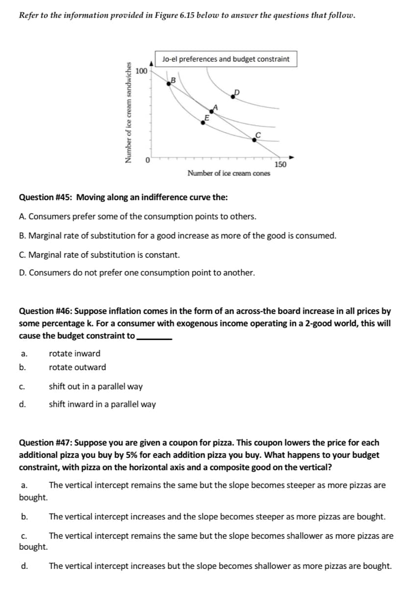 Refer to the information provided in Figure 6.15 below to answer the questions that follow.
a.
b.
C.
d.
Question #45: Moving along an indifference curve the:
A. Consumers prefer some of the consumption points to others.
B. Marginal rate of substitution for a good increase as more of the good is consumed.
C. Marginal rate of substitution is constant.
D. Consumers do not prefer one consumption point to another.
Question #46: Suppose inflation comes in the form of an across-the board increase in all prices by
some percentage k. For a consumer with exogenous income operating in a 2-good world, this will
cause the budget constraint to
a.
bought.
b.
Number of ice cream sandwiches
C.
bought.
100
rotate inward
rotate outward
d.
Jo-el preferences and budget constraint
C
shift out in a parallel way
shift inward in a parallel way
Number of ice cream cones
Question #47: Suppose you are given a coupon for pizza. This coupon lowers the price for each
additional pizza you buy by 5% for each addition pizza you buy. What happens to your budget
constraint, with pizza on the horizontal axis and a composite good on the vertical?
The vertical intercept remains the same but the slope becomes steeper as more pizzas are
150
The vertical intercept increases and the slope becomes steeper as more pizzas are bought.
The vertical intercept remains the same but the slope becomes shallower as more pizzas are
The vertical intercept increases but the slope becomes shallower as more pizzas are bought.