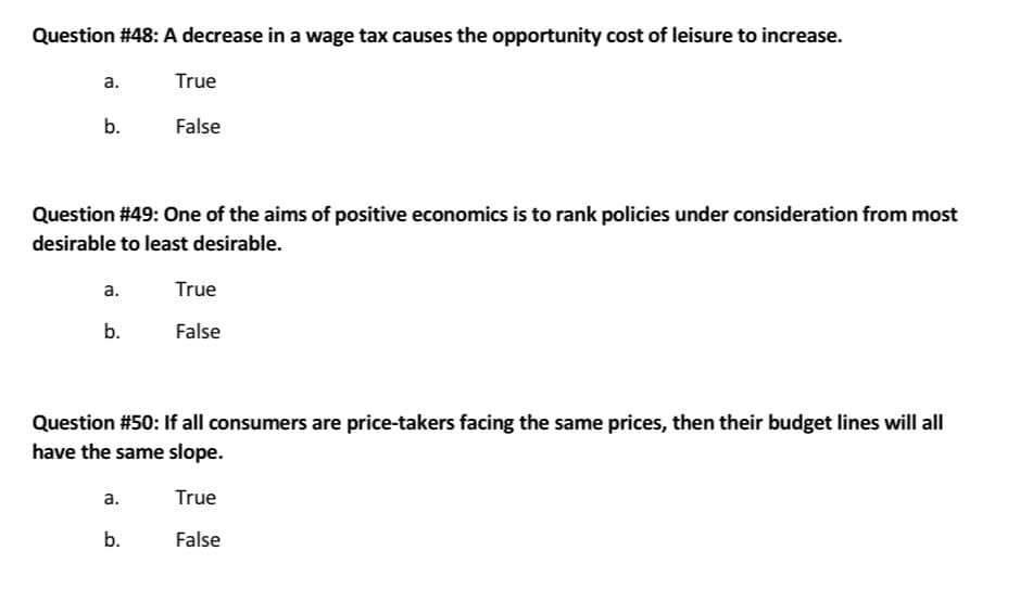 Question #48: A decrease in a wage tax causes the opportunity cost of leisure to increase.
a.
b.
Question #49: One of the aims of positive economics is to rank policies under consideration from most
desirable to least desirable.
a.
b.
True
False
a.
Question #50: If all consumers are price-takers facing the same prices, then their budget lines will all
have the same slope.
True
False
b.
True
False