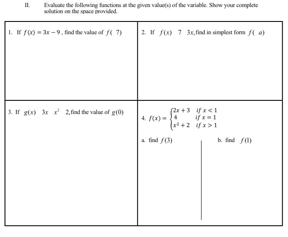 II.
Evaluate the following functions at the given value(s) of the variable. Show your complete
solution on the space provided.
1. If ƒ(x) = 3x − 9, find the value of ƒ( 7)
3. If g(x) 3x x² 2,find the value of g (0)
2. If f(x) 7 3x, find in simplest form f(a)
(2x+3
if x < 1
if x = 1
(x²+2_ifx>1
4. f(x) = 4
a. find f(3)
b. find f(1)