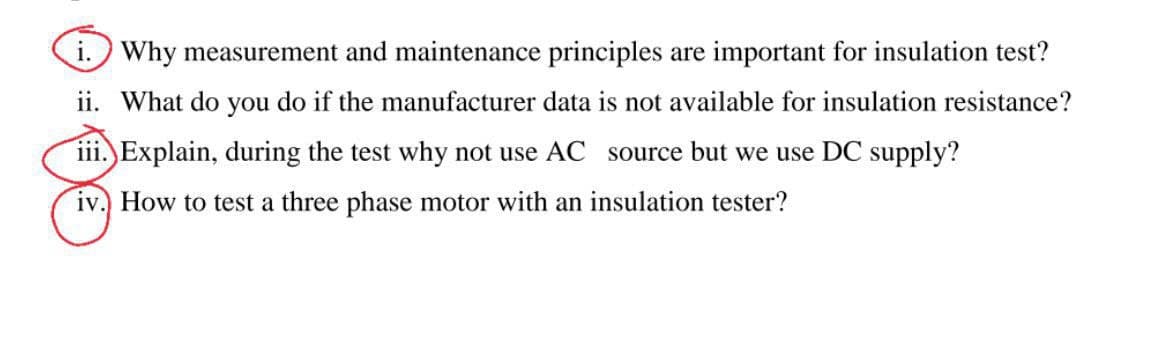 i. Why measurement and maintenance principles are important for insulation test?
ii. What do you do if the manufacturer data is not available for insulation resistance?
iii. Explain, during the test why not use AC source but we use DC supply?
iv. How to test a three phase motor with an insulation tester?
