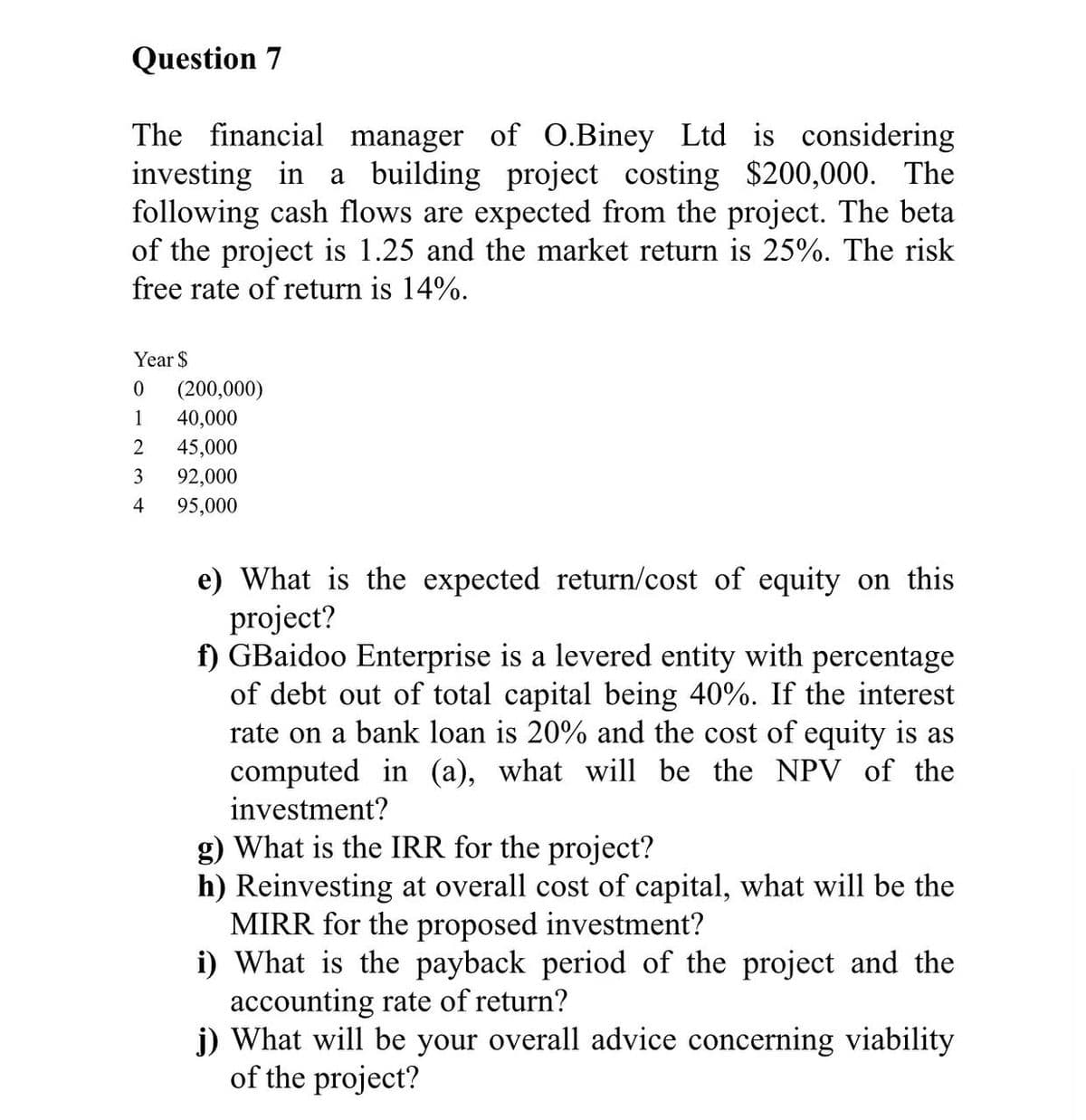 Question 7
The financial manager of O.Biney Ltd is considering
investing in a building project costing $200,000. The
following cash flows are expected from the project. The beta
of the project is 1.25 and the market return is 25%. The risk
free rate of return is 14%.
Year $
0
(200,000)
1
40,000
2
45,000
3
92,000
4
95,000
e) What is the expected return/cost of equity on this
project?
f) GBaidoo Enterprise is a levered entity with percentage
of debt out of total capital being 40%. If the interest
rate on a bank loan is 20% and the cost of equity is as
computed in (a), what will be the NPV of the
investment?
g) What is the IRR for the project?
h) Reinvesting at overall cost of capital, what will be the
MIRR for the proposed investment?
i) What is the payback period of the project and the
accounting rate of return?
j) What will be your overall advice concerning viability
of the project?