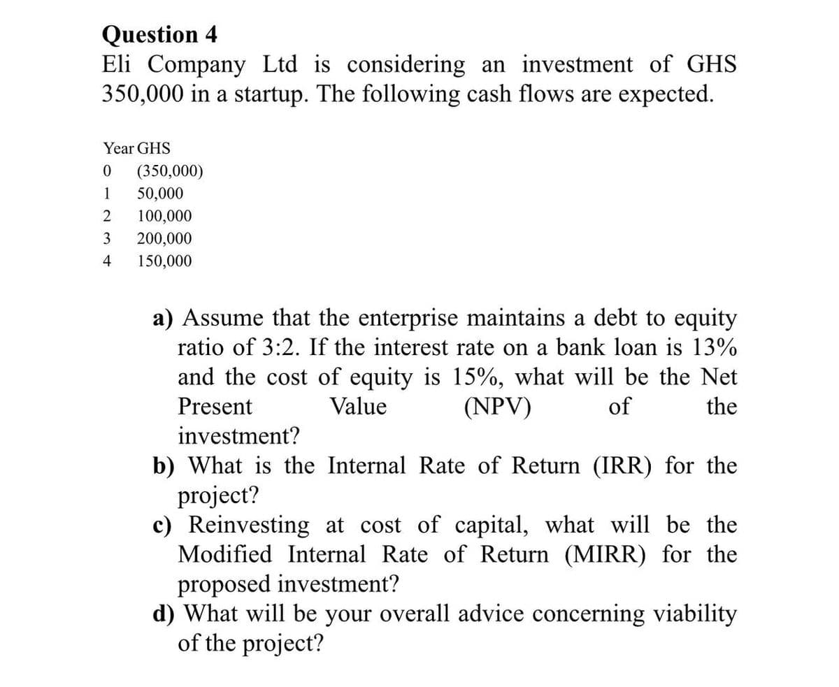 Question 4
Eli Company Ltd is considering an investment of GHS
350,000 in a startup. The following cash flows are expected.
Year GHS
0
(350,000)
1
50,000
2 100,000
3
200,000
4
150,000
a) Assume that the enterprise maintains a debt to equity
ratio of 3:2. If the interest rate on a bank loan is 13%
and the cost of equity is 15%, what will be the Net
Present
Value
(NPV)
of
the
investment?
b) What is the Internal Rate of Return (IRR) for the
project?
c) Reinvesting at cost of capital, what will be the
Modified Internal Rate of Return (MIRR) for the
proposed investment?
d) What will be your overall advice concerning viability
of the project?