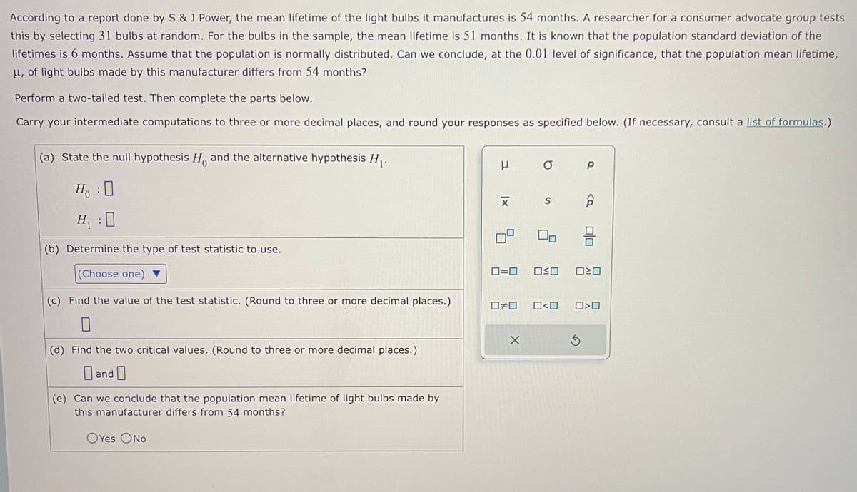 According to a report done by S & J Power, the mean lifetime of the light bulbs it manufactures is 54 months. A researcher for a consumer advocate group tests
this by selecting 31 bulbs at random. For the bulbs in the sample, the mean lifetime is 51 months. It is known that the population standard deviation of the
lifetimes is 6 months. Assume that the population is normally distributed. Can we conclude, at the 0.01 level of significance, that the population mean lifetime,
μ, of light bulbs made by this manufacturer differs from 54 months?
Perform a two-tailed test. Then complete the parts below.
Carry your intermediate computations to three or more decimal places, and round your responses as specified below. (If necessary, consult a list of formulas.)
(a) State the null hypothesis H and the alternative hypothesis H₁.
Ho
H₁ : 0
H₁ :0
(b) Determine the type of test statistic to use.
(Choose one)
(c) Find the value of the test statistic. (Round to three or more decimal places.)
0
(d) Find the two critical values. (Round to three or more decimal places.)
and
(e) Can we conclude that the population mean lifetime of light bulbs made by
this manufacturer differs from 54 months?
OYes ONO
3
XI
☐
☐#0
O
0=0 OSO
X
S
0<0
р
020
0>0
Ś