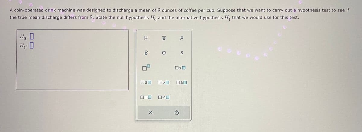 A coin-operated drink machine was designed to discharge a mean of 9 ounces of coffee per cup. Suppose that we want to carry out a hypothesis test to see if
the true mean discharge differs from 9. State the null hypothesis Ho and the alternative hypothesis H₁ that we would use for this test.
Ho: D
H₁: 0
μ
<Q
OSO
X
хр
a
☐<0
☐#0
S
□<口
OWO
S