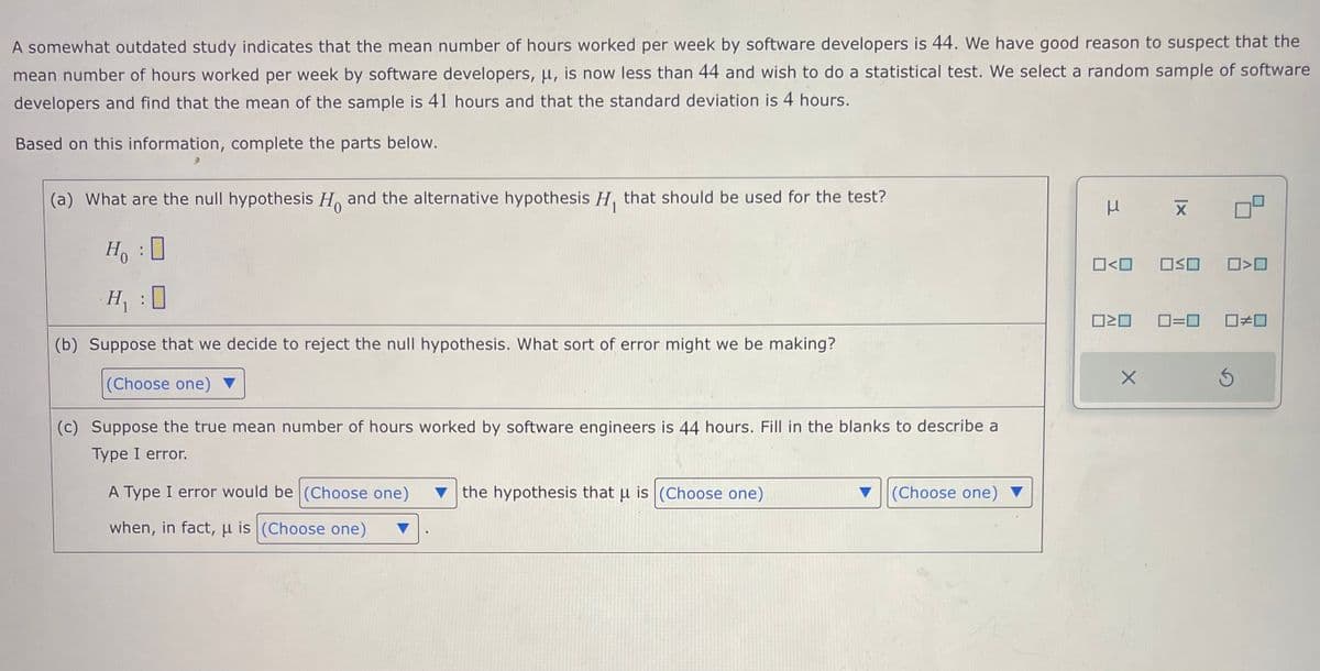 A somewhat outdated study indicates that the mean number of hours worked per week by software developers is 44. We have good reason to suspect that the
mean number of hours worked per week by software developers, u, is now less than 44 and wish to do a statistical test. We select a random sample of software
developers and find that the mean of the sample is 41 hours and that the standard deviation is 4 hours.
Based on this information, complete the parts below.
(a) What are the null hypothesis Ho and the alternative hypothesis H, that should be used for the test?
Ho :
H₁ :0
(b) Suppose that we decide to reject the null hypothesis. What sort of error might we be making?
(Choose one)
(c) Suppose the true mean number of hours worked by software engineers is 44 hours. Fill in the blanks to describe a
Type I error.
A Type I error would be (Choose one) the hypothesis that u is (Choose one)
when, in fact, u is (Choose one)
(Choose one)
μ
0<0
ロミロ
X
X
OSO
0<0
0=0 ☐#0
Ś