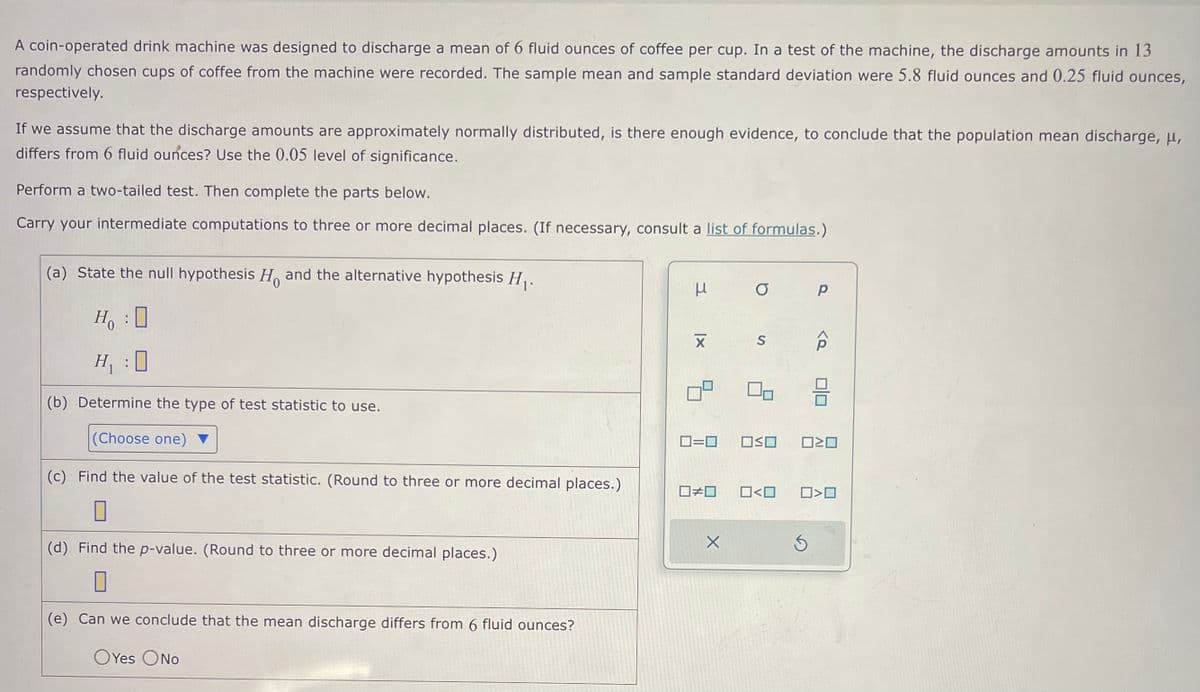 A coin-operated drink machine was designed to discharge a mean of 6 fluid ounces of coffee per cup. In a test of the machine, the discharge amounts in 13
randomly chosen cups of coffee from the machine were recorded. The sample mean and sample standard deviation were 5.8 fluid ounces and 0.25 fluid ounces,
respectively.
If we assume that the discharge amounts are approximately normally distributed, is there enough evidence, to conclude that the population mean discharge, μ,
differs from 6 fluid ounces? Use the 0.05 level of significance.
Perform a two-tailed test. Then complete the parts below.
Carry your intermediate computations to three or more decimal places. (If necessary, consult a list of formulas.)
(a) State the null hypothesis H and the alternative hypothesis H₁.
Ho
H₂₁:0
H₁ :0
(b) Determine the type of test statistic to use.
(Choose one)
(c) Find the value of the test statistic. (Round to three or more decimal places.)
(d) Find the p-value. (Round to three or more decimal places.)
(e) Can we conclude that the mean discharge differs from 6 fluid ounces?
OYes No
3
XI
0=0
☐#0
X
O
S
00
OSO
0<0
Р
Ś
P
010
ロミロ
O<O