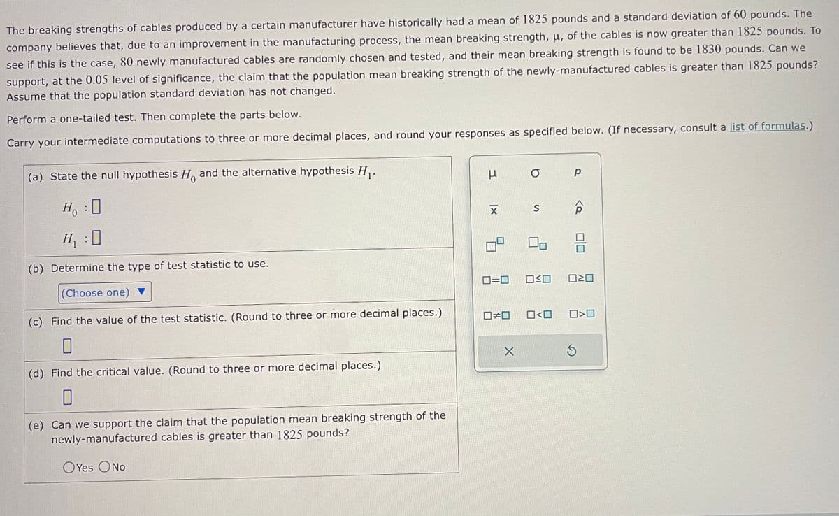 The breaking strengths of cables produced by a certain manufacturer have historically had a mean of 1825 pounds and a standard deviation of 60 pounds. The
company believes that, due to an improvement in the manufacturing process, the mean breaking strength, μ, of the cables is now greater than 1825 pounds. To
see if this is the case, 80 newly manufactured cables are randomly chosen and tested, and their mean breaking strength is found to be 1830 pounds. Can we
support, at the 0.05 level of significance, the claim that the population mean breaking strength of the newly-manufactured cables is greater than 1825 pounds?
Assume that the population standard deviation has not changed.
Perform a one-tailed test. Then complete the parts below.
Carry your intermediate computations to three or more decimal places, and round your responses as specified below. (If necessary, consult a list of formulas.)
(a) State the null hypothesis H and the alternative hypothesis H₁.
H₂ : O
H₁:0
(b) Determine the type of test statistic to use.
(Choose one)
(c) Find the value of the test statistic. (Round to three or more decimal places.)
0
(d) Find the critical value. (Round to three or more decimal places.)
(e) Can we support the claim that the population mean breaking strength of the
newly-manufactured cables is greater than 1825 pounds?
OYes O No
3
μ
XI
☐#0
O
X
S
0=0 O≤O 020
Р
0<0
0>0
3