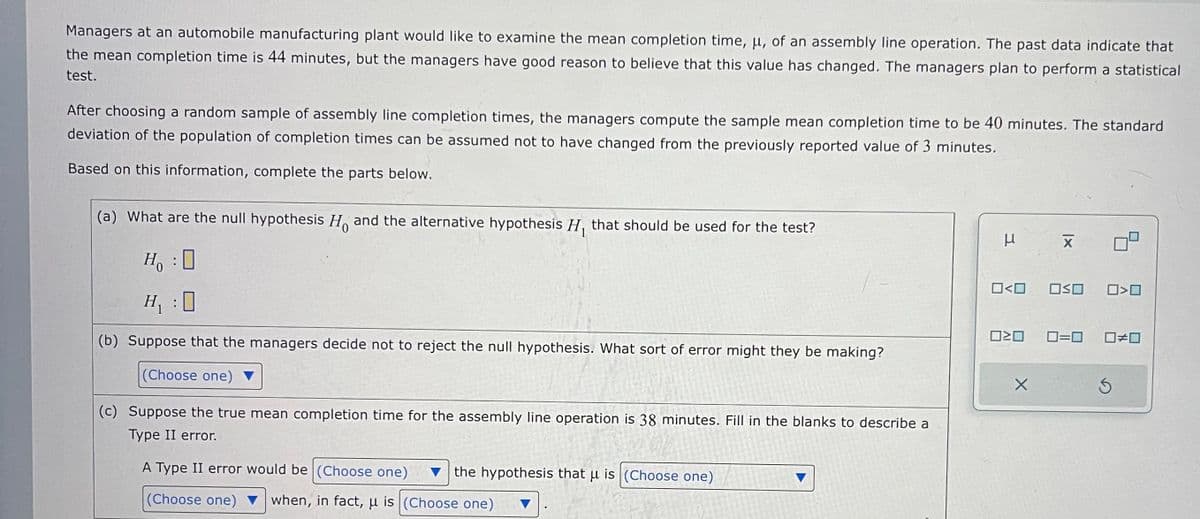 Managers at an automobile manufacturing plant would like to examine the mean completion time, μ, of an assembly line operation. The past data indicate that
the mean completion time is 44 minutes, but the managers have good reason to believe that this value has changed. The managers plan to perform a statistical
test.
After choosing a random sample of assembly line completion times, the managers compute the sample mean completion time to be 40 minutes. The standard
deviation of the population of completion times can be assumed not to have changed from the previously reported value of 3 minutes.
Based on this information, complete the parts below.
(a) What are the null hypothesis H and the alternative hypothesis H₁ that should be used for the test?
Ho
H₁ : 0
(b) Suppose that the managers decide not to reject the null hypothesis. What sort of error might they be making?
(Choose one)
(c) Suppose the true mean completion time for the assembly line operation is 38 minutes. Fill in the blanks to describe a
Type II error.
A Type II error would be (Choose one)
(Choose one) when, in fact, u is (Choose one)
the hypothesis that u is (Choose one)
μ
0<0
☐☐
X
|x
X
OSO 0>0
0=0 0#0
S