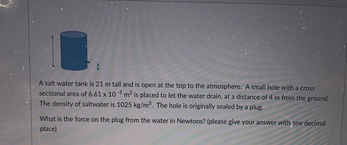 A salt water tank is 21 m tall and is open at the top to the atmosphere. A small hole with a cross
sectional area of 6.61 x 10 5 m2 is placed to let the water drain, at a distance of 4 m from the ground.
The density of saltwater is 1025 kg/m3. The hole is originally sealed by a plug.
What is the force on the plug from the water in Newtons? (please give your answer with one decimal
place)
