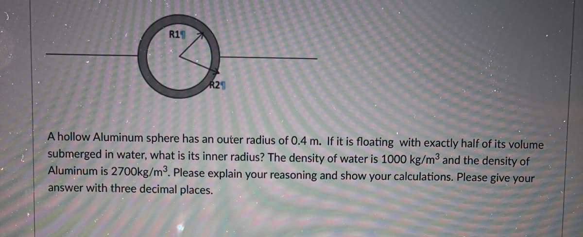 R1
R2
A hollow Aluminum sphere has an outer radius of 0.4 m. If it is floating with exactly half of its volume
submerged in water, what is its inner radius? The density of water is 1000 kg/m3 and the density of
Aluminum is 2700kg/m³. Please explain your reasoning and show your calculations. Please give your
answer with three decimal places.
