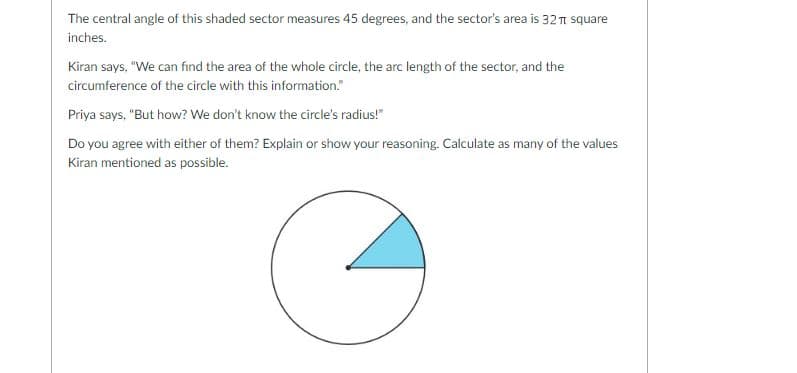 The central angle of this shaded sector measures 45 degrees, and the sector's area is 321 square
inches.
Kiran says, "We can find the area of the whole circle, the arc length of the sector, and the
circumference of the circle with this information."
Priya says, "But how? We don't know the circle's radius!"
Do you agree with either of them? Explain or show your reasoning. Calculate as many of the values
Kiran mentioned as possible.
