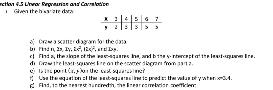 ection 4.5 Linear Regression and Correlation
1.
Given the bivariate data:
X
3
4
6.
7
y
3
3
5
a) Draw a scatter diagram for the data.
b ) Find n , Σχ, Σγ , Σχ2, (Σx) , and Σχy.
c) Find a, the slope of the least-squares line, and b the y-intercept of the least-squares line.
d) Draw the least-squares line on the scatter diagram from part a.
e) Is the point (x, ỹ)on the least-squares line?
f) Use the equation of the least-squares line to predict the value of y when x=3.4.
g) Find, to the nearest hundredth, the linear correlation coefficient.
