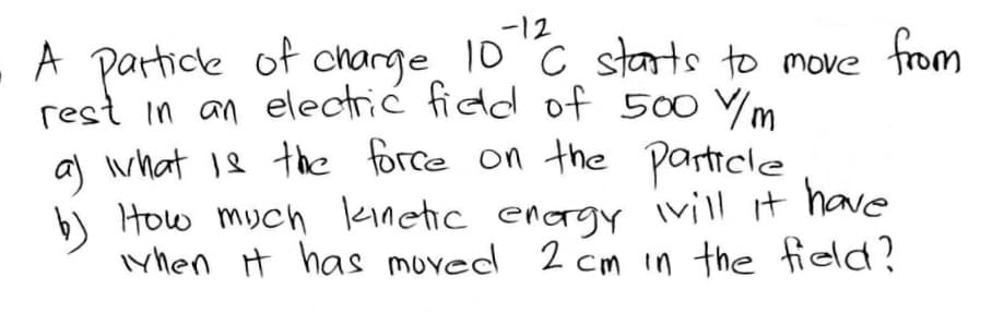 -12
A particle of charge 10 C starts to move from
rest in an electrić fidd of 500 Vm
al what 18 the force on the particle
b) How much kinetic enagy ivill it have
iyhen it has moved 2 cm in the field?
