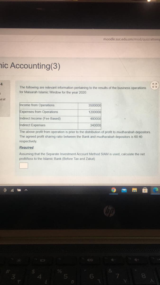 moodle.suc.edu.om/mod/quiz/attemp
nic Accounting(3)
4
The following are relevant information pertaining to the results of the business operations
for Maisarah Islamic Window for the year 2020:
ut of
Income from Operations
3500000
Expenses from Operations
1200000
Indirect Income (Fee Based)
480000
Indirect Expenses
340000
The above profit from operation is prior to the distribution of profit to mudharabah depositors.
The agreed profit sharing ratio between the Bank and mudharabah depositors is 60:40
respectively.
Required
Assuming that the Separate Investment Account Method SIAM is used, calculate the net
profit/loss to the Islamic Bank (Before Tax and Zakat)
6.
8.
