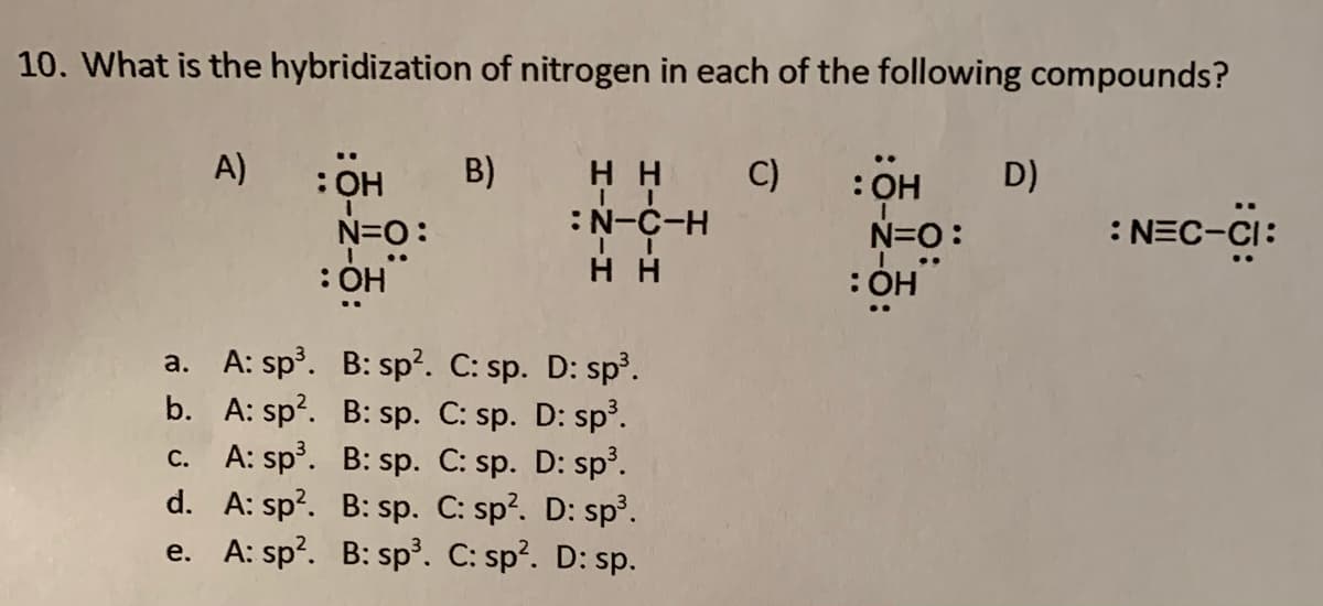 10. What is the hybridization of nitrogen in each of the following compounds?
A)
H H C)
:N-C-H
H H
B)
:OH D)
N=O:
: ÓH
N=O:
:NEC-CI:
a. A: sp. B: sp?. C: sp. D: sp.
b. A: sp?. B: sp. C: sp. D: sp?.
c. A: sp. B: sp. C: sp. D: sp.
d. A: sp?. B: sp. C: sp?. D: sp.
e. A: sp?. B: sp³. C: sp?. D: sp.
