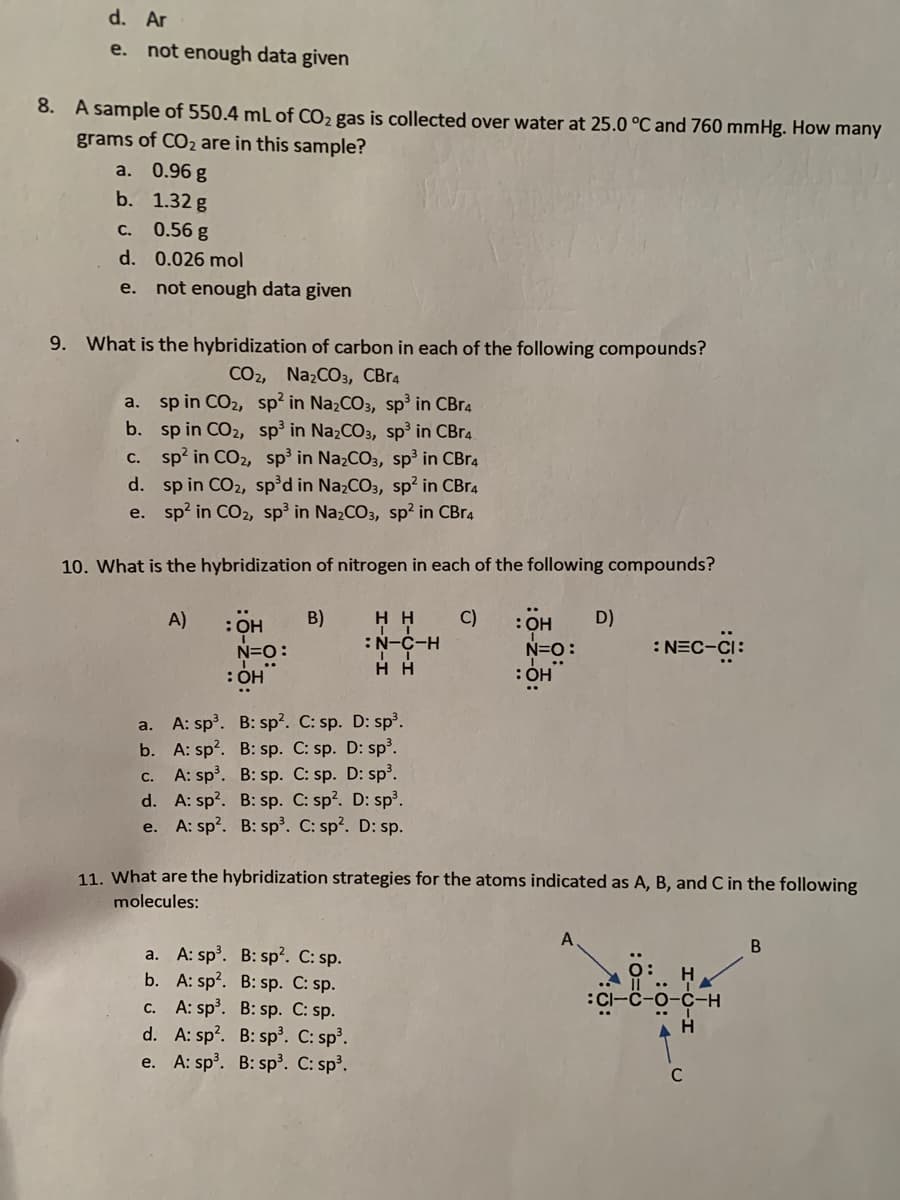 d. Ar
e. not enough data given
8. A sample of 550.4 mL of CO2 gas is collected over water at 25.0 °C and 760 mmHg. How many
grams of CO2 are in this sample?
a. 0.96 g
b. 1.32 g
C. 0.56 g
d. 0.026 mol
e. not enough data given
9. What is the hybridization of carbon in each of the following compounds?
СО, NaCOз, СBra
a. sp in CO2, sp? in NazCO3, sp³ in CBra
b. sp in CO2, sp' in Na2CO3, sp³ in CBR4.
c. sp? in CO2, sp' in NazCO3, sp³ in CBr4
d. sp in CO2, sp'd in Na2CO3, sp? in CBr4
e. sp? in CO2, sp³ in NazCO3, sp? in CBR4
10. What is the hybridization of nitrogen in each of the following compounds?
: он
N=O:
A)
B)
C)
D)
: Он
N=O:
: ÓH
:N-C-H
H H
:NEC-CI:
a. A: sp. B: sp?. C: sp. D: sp³.
b. A: sp?. B: sp. C: sp. D: sp³.
A: sp. B: sp. C: sp. D: sp.
d. A: sp?. B: sp. C: sp?. D: sp.
e. A: sp?. B: sp³. C: sp?. D: sp.
С.
11. What are the hybridization strategies for the atoms indicated as A, B, and C in the following
molecules:
A
a. A: sp. B: sp?. C: sp.
b. A: sp?. B: sp. C: sp.
c. A: sp. B: sp. C: sp.
d. A: sp?. B: sp. C: sp'.
e. A: sp. B: sp³. C: sp³.
H
CI-c-o-c-H
A H
C
