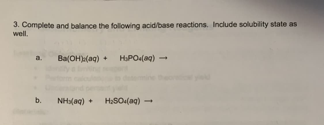 3. Complete and balance the following acid/base reactions. Include solubility state as
well.
Ba(OH)2(aq) +
H3PO4(aq)
a.
nine theoretiol yield
b.
NH3(aq) +
H2SO4(aq) –
