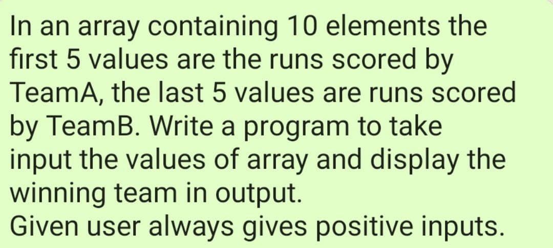 In an array containing 10 elements the
first 5 values are the runs scored by
TeamA, the last 5 values are runs scored
by TeamB. Write a program to take
input the values of array and display the
winning team in output.
Given user always gives positive inputs.
