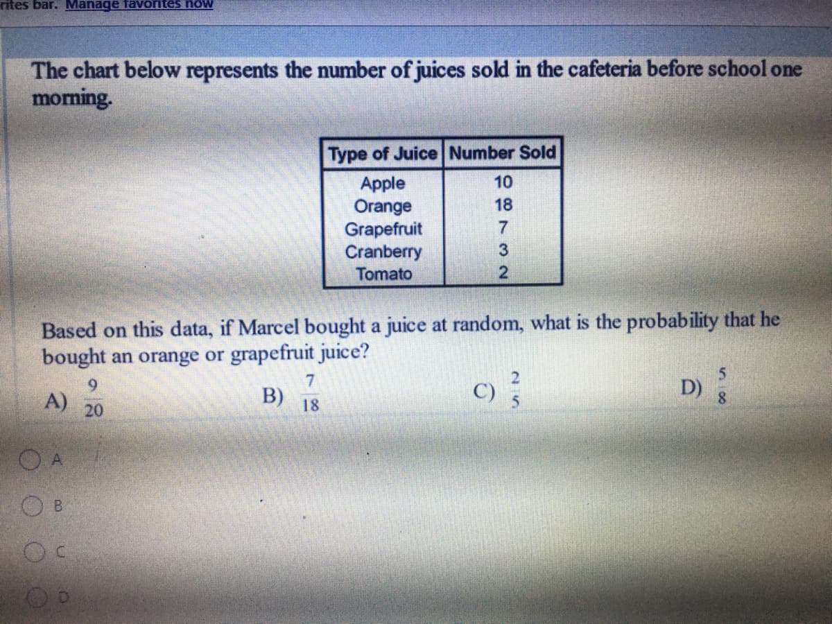 ### Juice Sales Data and Probability Calculation

#### Juice Sales Before School

The chart below represents the number of juices sold in the cafeteria before school one morning:

| **Type of Juice** | **Number Sold** |
|-------------------|-----------------|
| Apple            | 10              |
| Orange           | 18              |
| Grapefruit       | 7               |
| Cranberry        | 3               |
| Tomato           | 2               |

#### Probability Question

Based on this data, if Marcel bought a juice at random, what is the probability that he bought an orange or grapefruit juice?

**Options:**

A) \( \frac{9}{20} \)

B) \( \frac{7}{18} \)

C) \( \frac{2}{5} \)

D) \( \frac{5}{8} \)

#### Solution Explanation

To calculate the probability, follow these steps:

1. **Total Number of Juices Sold**: Sum up all the numbers in the "Number Sold" column:
   \[
   10 + 18 + 7 + 3 + 2 = 40
   \]

2. **Number of Orange and Grapefruit Juices Sold**: Add the number of orange juices and grapefruit juices sold:
   \[
   18 (orange) + 7 (grapefruit) = 25
   \]

3. **Probability Calculation**: Divide the number of orange and grapefruit juices sold by the total number of juices sold:
   \[
   \frac{25}{40} = \frac{5}{8}
   \]

Therefore, the correct answer is:

**D) \( \frac{5}{8} \)**
