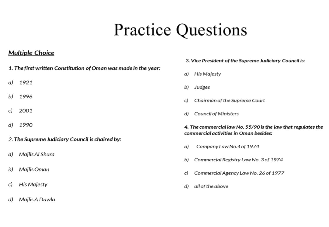 Practice Questions
Multiple Choice
3. Vice President of the Supreme Judiciary Council is:
1. The first written Constitution of Oman was made in the year:
a) His Majesty
a) 1921
b) Judges
b)
1996
c)
Chairman of the Supreme Court
c)
2001
d) Council of Ministers
d) 1990
4. The commercial law No. 55/90 is the law that regulates the
commercial activities in Oman besides:
2. The Supreme Judiciary Council is chaired by:
a)
Company Law No.4 of 1974
a) Majlis Al Shura
b) Commercial Registry Law No. 3of 1974
b) Majlis Oman
c) Commercial Agency Law No. 26 of 1977
c)
His Majesty
d) all of the above
d) Majlis A Dawla
