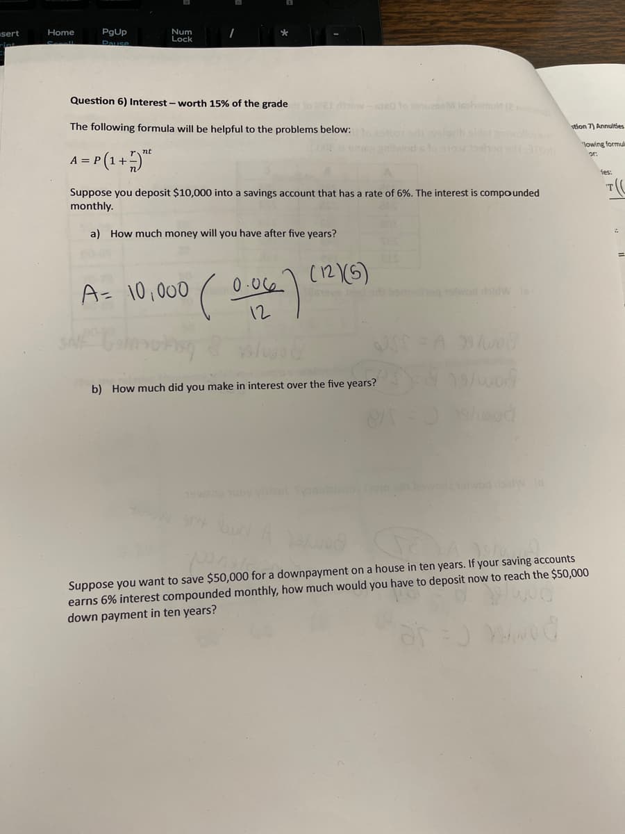 sert
Home
PgUp
Pause
Num
Lock
Question 6) Interest - worth 15% of the grade to 021 rrow-ded to cauze Isohamult (2 mob
The following formula will be helpful to the problems below:
nt
A = P(1 + 7) "²
Suppose you deposit $10,000 into a savings account that has a rate of 6%. The interest is compounded
monthly.
a) How much money will you have after five years?
A = 10,000 ( (0.06)
(12)(5)
sny bun
ys/joc
b) How much did you make in interest over the five years?
haq otwad rbldWis
USS=A99/wod
19/wod
87 19/wod
stion 7) Annuities
"lowing formula
or:
ponate
Suppose you want to save $50,000 for a downpayment on a house in ten years. If your saving accounts
earns 6% interest compounded monthly, how much would you have to deposit now to reach the $50,000
down payment in ten years?
ies:
T(C
=