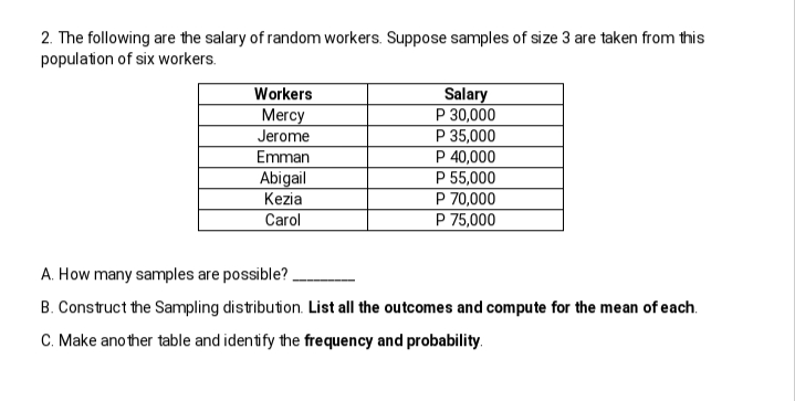 2. The following are the salary of random workers. Suppose samples of size 3 are taken from this
population of six workers.
Workers
Salary
P 30,000
P 35,000
P 40,000
P 55,000
P 70,000
P 75,000
Mercy
Jerome
Emman
Abigail
Kezia
Carol
A. How many samples are possible?
B. Construct the Sampling distribution. List all the outcomes and compute for the mean of each.
C. Make ano ther table and identify the frequency and probability.
