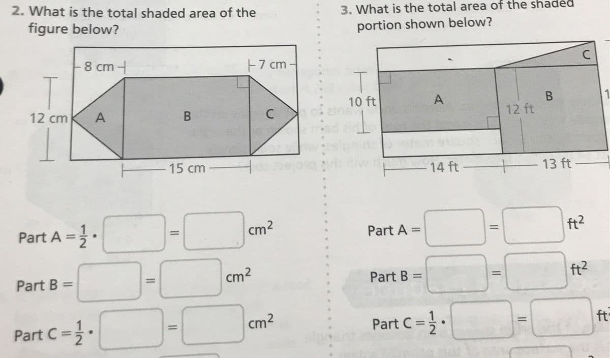 2. What is the total shaded area of the
3. What is the total area of the shaded
figure below?
portion shown below?
8 cm -
F7 cm -
C
12 cm
A
10 ft
A
12 ft
15 cm
14 ft
13 ft
Part A =.
cm2
ft2
%3D
Part A =
%3D
Part B =
cm2
Part B =
ft?
%3D
%3D
Part C =;.
cm2
Part C =.
ft
%3D
%3D

