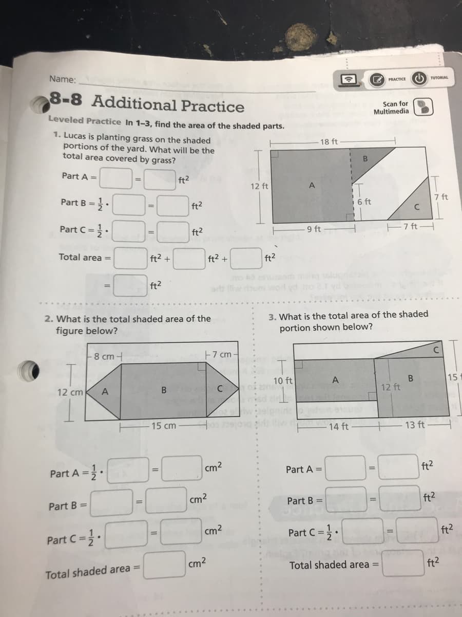 Name:
PRACTICE
TUTORIAL
8-8 Additional Practice
Leveled Practice In 1-3, find the area of the shaded parts.
Scan for
Multimedia
1. Lucas is planting grass on the shaded
portions of the yard. What will be the
total area covered by grass?
18 ft
Part A =
ft2
12 ft
A
Part B =
ft2
6 ft
7 ft
=
Part C =
ft2
9 ft
E7 ft
%3D
Total area =
ft2 +
ft2 +
ft2
ft2
orb liw doum word yd
2. What is the total shaded area of the
3. What is the total area of the shaded
portion shown below?
figure below?
8 cm -
E7 cm
10 ft
A
15
12 cm
A
B
12 ft
ad eld
elpnide
15 cm
14 ft
-13 ft
Part A =.
cm2
Part A =
ft2
Part B =
cm2
Part B =
ft2
Part C=.
cm2
Part C =.
ft2
%3D
cm2
Total shaded area =
ft2
Total shaded area =
