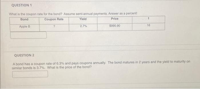 QUESTION 1
What is the coupon rate for the bond? Assume semi-annual payments. Answer as a percent!
Bond
Coupon Rate
Yield
Price
2.7%
$990.90
Apple B
?
t
16
QUESTION 2
A bond has a coupon rate of 6,3% and pays coupons annually. The bond matures in 2 years and the yield to maturity on
similar bonds is 3.7%. What is the price of the bond?