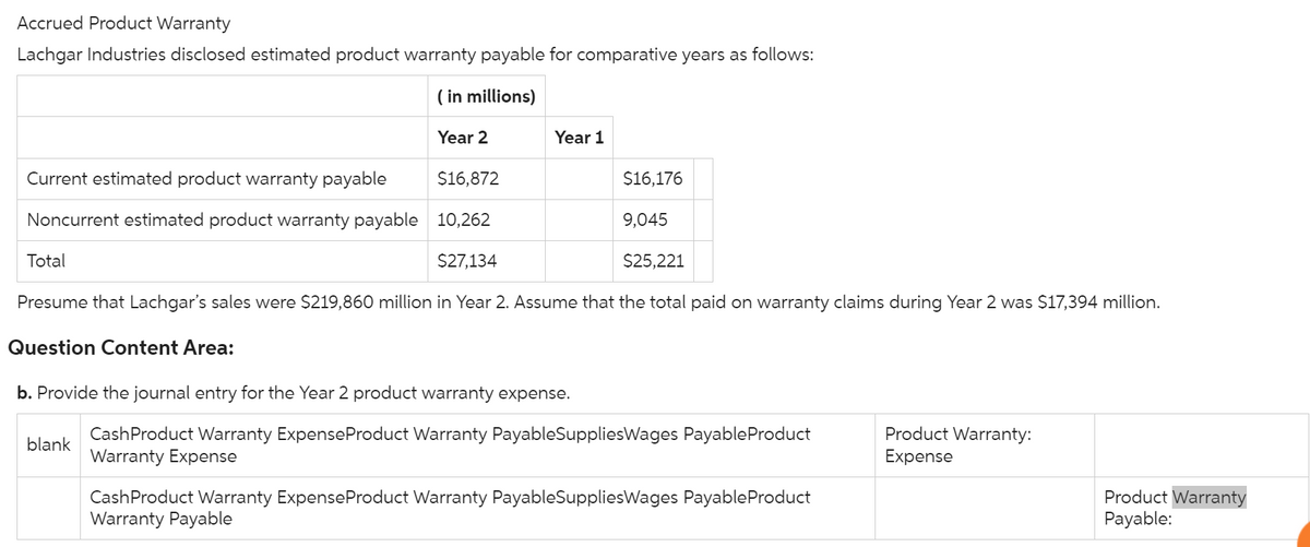 Accrued Product Warranty
Lachgar Industries disclosed estimated product warranty payable for comparative years as follows:
(in millions)
Year 2
Current estimated product warranty payable
$16,872
Noncurrent estimated product warranty payable 10,262
$27,134
$25,221
Presume that Lachgar's sales were $219,860 million in Year 2. Assume that the total paid on warranty claims during Year 2 was $17,394 million.
Question Content Area:
Total
Year 1
b. Provide the journal entry for the Year 2 product warranty expense.
blank
$16,176
9,045
Cash Product Warranty Expense Product Warranty PayableSuppliesWages Payable Product
Warranty Expense
Cash Product Warranty Expense Product Warranty PayableSuppliesWages Payable Product
Warranty Payable
Product Warranty:
Expense
Product Warranty
Payable:
