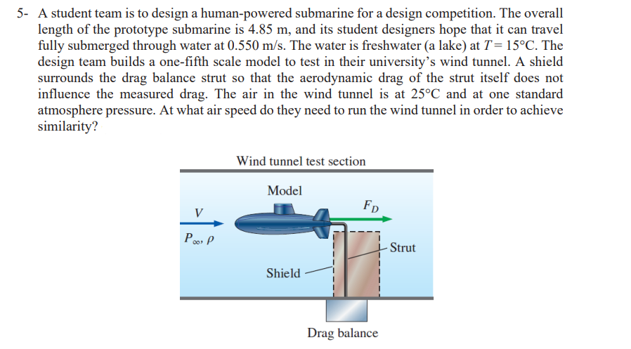 5- A student team is to design a human-powered submarine for a design competition. The overall
length of the prototype submarine is 4.85 m, and its student designers hope that it can travel
fully submerged through water at 0.550 m/s. The water is freshwater (a lake) at T = 15°C. The
design team builds a one-fifth scale model to test in their university's wind tunnel. A shield
surrounds the drag balance strut so that the aerodynamic drag of the strut itself does not
influence the measured drag. The air in the wind tunnel is at 25°C and at one standard
atmosphere pressure. At what air speed do they need to run the wind tunnel in order to achieve
similarity?
V
Po P
Wind tunnel test section
Model
Shield
FD
Drag balance
- Strut