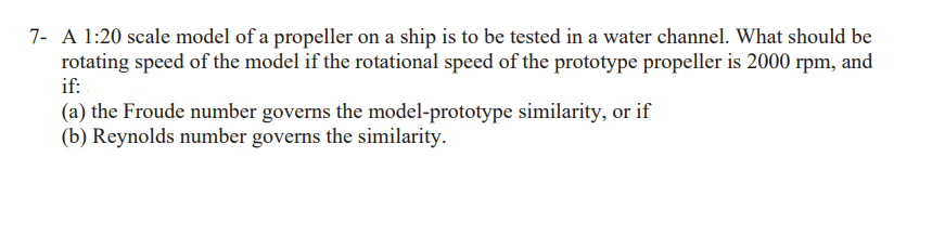 7- A 1:20 scale model of a propeller on a ship is to be tested in a water channel. What should be
rotating speed of the model if the rotational speed of the prototype propeller is 2000 rpm, and
if:
(a) the Froude number governs the model-prototype similarity, or if
(b) Reynolds number governs the similarity.