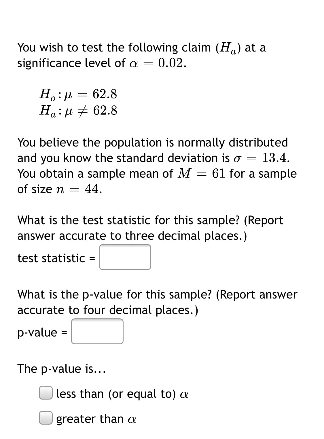 You wish to test the following claim (H.) at a
significance level of a = 0.02.
H.:µ = 62.8
Ha:µ # 62.8
You believe the population is normally distributed
and you know the standard deviation is o =
13.4.
You obtain a sample mean of M = 61 for a sample
of size n
44.
What is the test statistic for this sample? (Report
answer accurate to three decimal places.)
test statistic =
What is the p-value for this sample? (Report answer
accurate to four decimal places.)
p-value =
The p-value is...
less than (or equal to) a
greater than a
